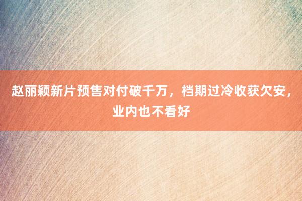 赵丽颖新片预售对付破千万，档期过冷收获欠安，业内也不看好