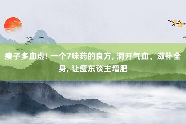 瘦子多血虚! 一个7味药的良方, 洞开气血、滋补全身, 让瘦东谈主增肥