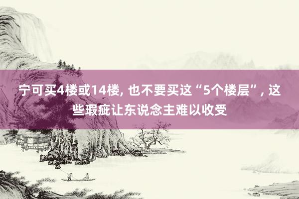 宁可买4楼或14楼, 也不要买这“5个楼层”, 这些瑕疵让东说念主难以收受