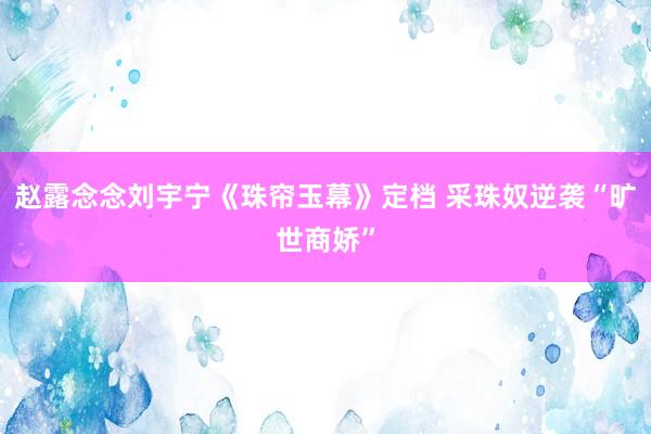 赵露念念刘宇宁《珠帘玉幕》定档 采珠奴逆袭“旷世商娇”