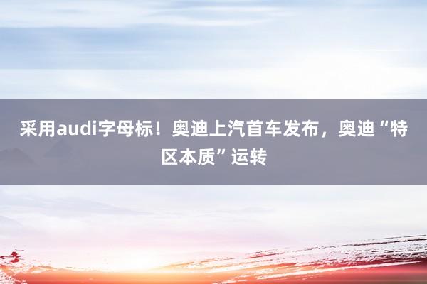 采用audi字母标！奥迪上汽首车发布，奥迪“特区本质”运转