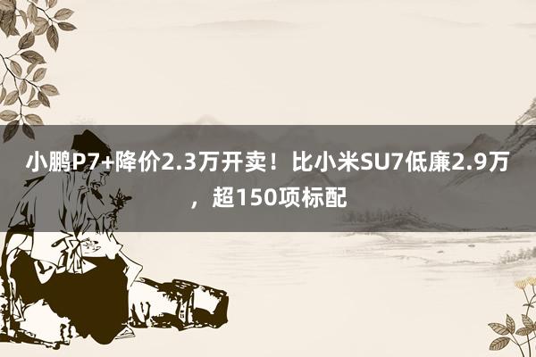 小鹏P7+降价2.3万开卖！比小米SU7低廉2.9万，超150项标配