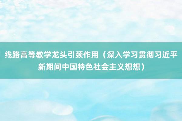 线路高等教学龙头引颈作用（深入学习贯彻习近平新期间中国特色社会主义想想）