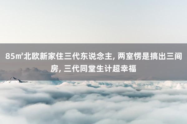 85㎡北欧新家住三代东说念主, 两室愣是搞出三间房, 三代同堂生计超幸福