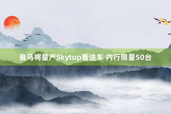 良马将量产Skytop看法车 内行限量50台