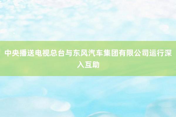 中央播送电视总台与东风汽车集团有限公司运行深入互助