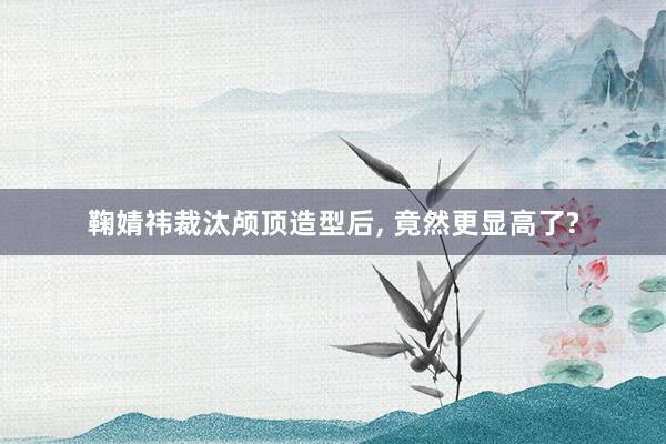 鞠婧祎裁汰颅顶造型后, 竟然更显高了?