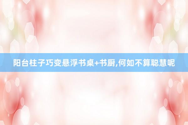 阳台柱子巧变悬浮书桌+书厨,何如不算聪慧呢